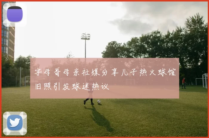 字母哥母亲社媒分享儿子热火球馆旧照引发球迷热议