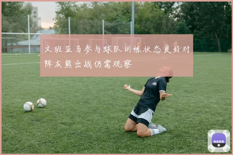 文班亚马参与球队训练状态良好对阵灰熊出战仍需观察