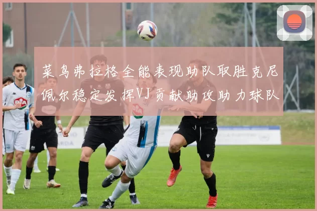 菜鸟弗拉格全能表现助队取胜克尼佩尔稳定发挥VJ贡献助攻助力球队进攻