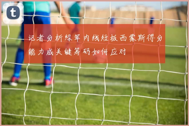 记者分析绿军内线短板西蒙斯得分能力成关键筹码如何应对