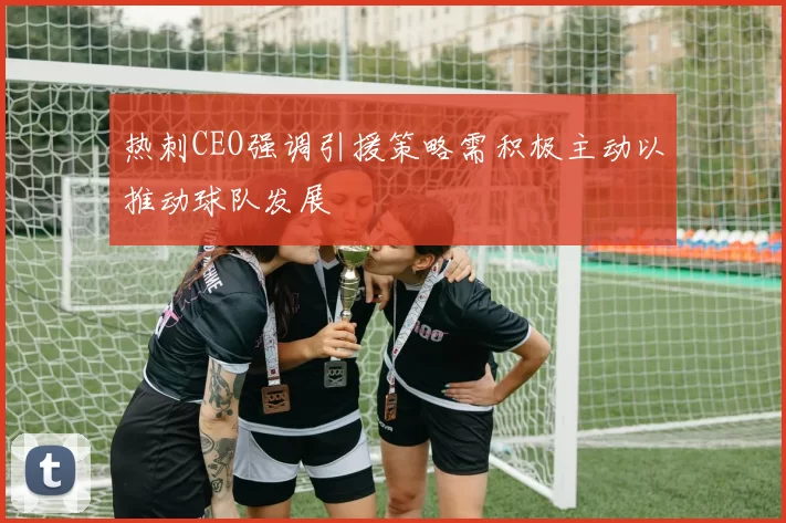 热刺CEO强调引援策略需积极主动以推动球队发展