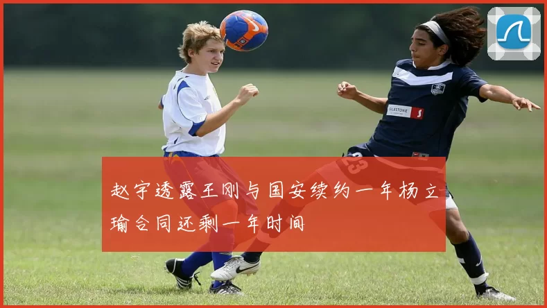 赵宇透露王刚与国安续约一年杨立瑜合同还剩一年时间